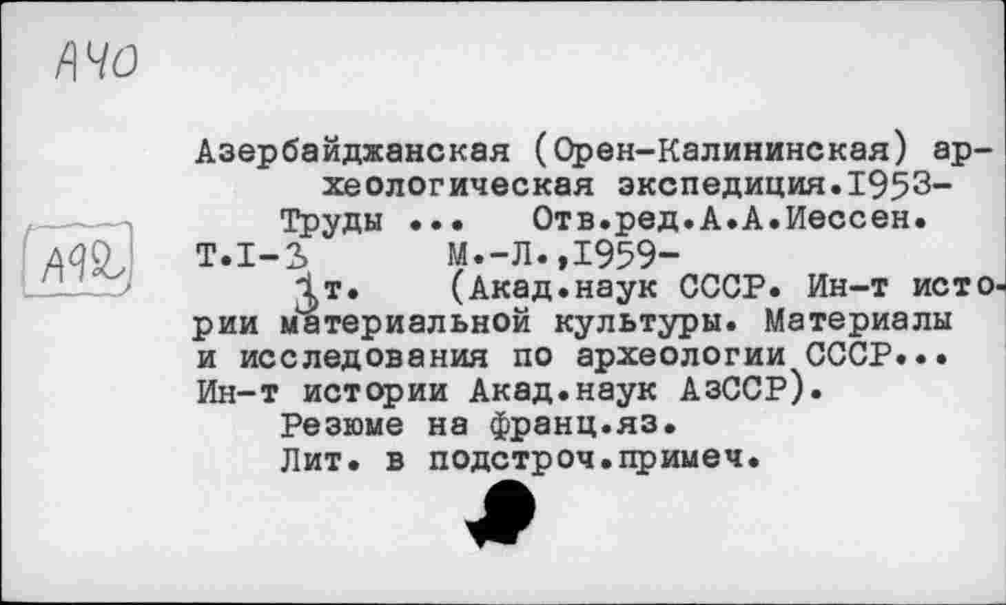 ﻿ft 40
|Ж,
Азербайджанская (Орен-Калининская) археологическая экспедиция.1953-Труды ... Отв.ред.А.А.Иессен.
Т.1-3	М.-Л.,1959-
1т.	(Акад, наук СССР. Ин-т ист О'
рии материальной культуры. Материалы и исследования по археологии СССР... Ин-т истории Акад.наук АзССР).
Резюме на франц.яз.
Лит. в подстроч.примеч.